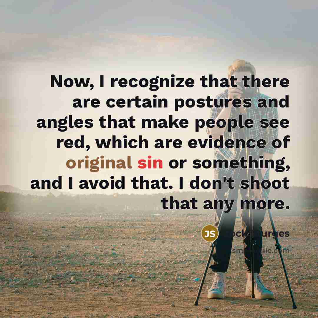 “Now, I recognize that there are certain postures and angles that make people see red, which are evidence of original sin or something, and I avoid that. I don't shoot that any more.” quote by Jock Sturges