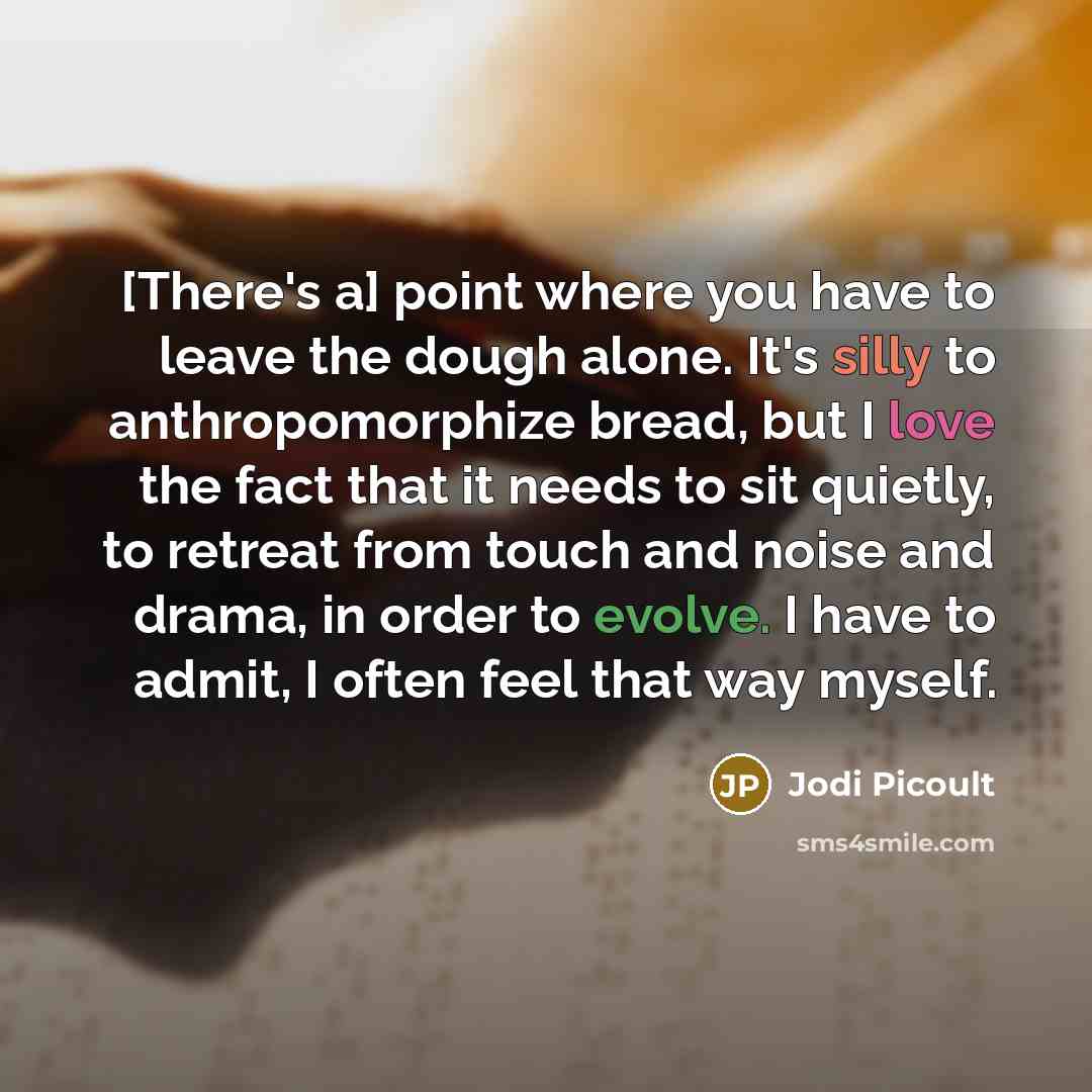 “[There's a] point where you have to leave the dough alone. It's silly to anthropomorphize bread, but I love the fact that it needs to sit quietly, to retreat from touch and noise and drama, in order to evolve. I have to admit, I often feel that way myself.” quote by Jodi Picoult