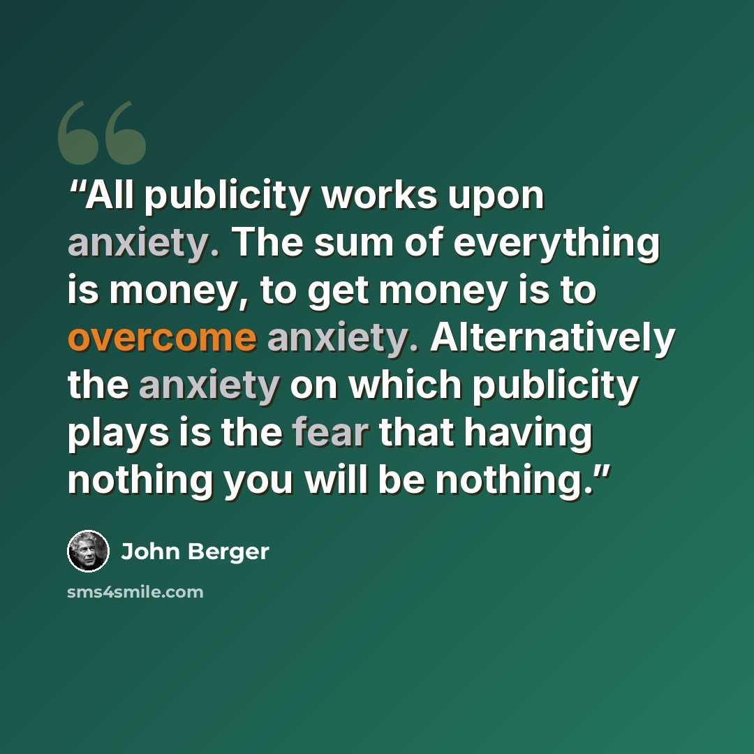 “All publicity works upon anxiety. The sum of everything is money, to get money is to overcome anxiety. Alternatively the anxiety on which publicity plays is the fear that having nothing you will be nothing.” quote by John Berger