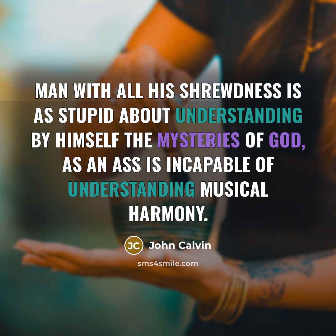 “Man with all his shrewdness is as stupid about understanding by himself the mysteries of God, as an ass is incapable of understanding musical harmony.” quote by John Calvin