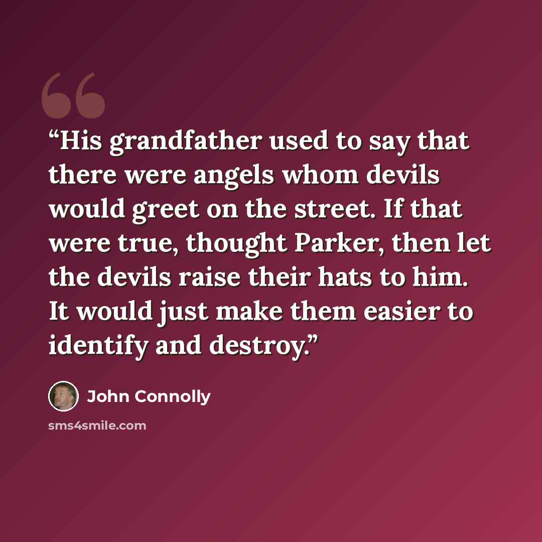 “His grandfather used to say that there were angels whom devils would greet on the street. If that were true, thought Parker, then let the devils raise their hats to him. It would just make them easier to identify and destroy.” quote by John Connolly