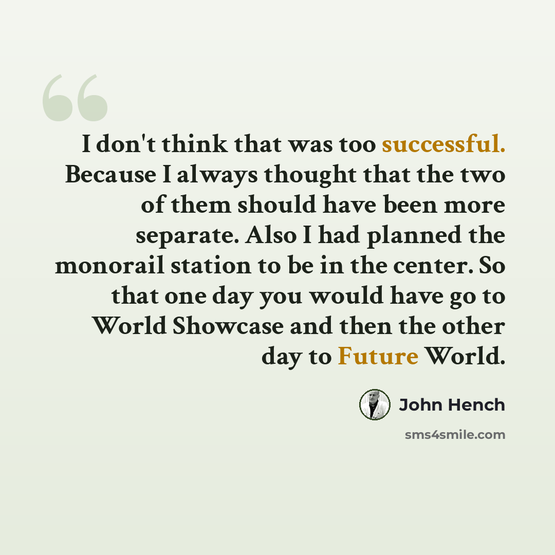 “I don't think that was too successful. Because I always thought that the two of them should have been more separate. Also I had planned the monorail station to be in the center. So that one day you would have go to World Showcase and then the other day to Future World.” quote by John Hench