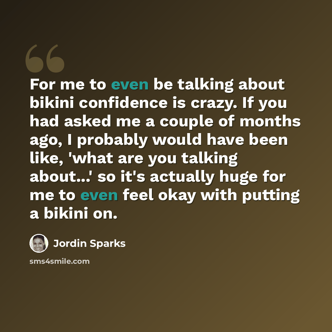 “For me to even be talking about bikini confidence is crazy. If you had asked me a couple of months ago, I probably would have been like, 'what are you talking about...' so it's actually huge for me to even feel okay with putting a bikini on.” quote by Jordin Sparks