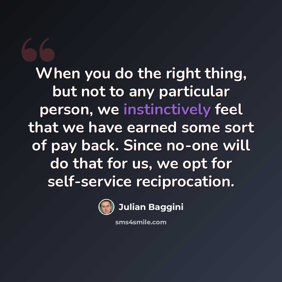 “When you do the right thing, but not to any particular person, we instinctively feel that we have earned some sort of pay back. Since no-one will do that for us, we opt for self-service reciprocation.” quote by Julian Baggini