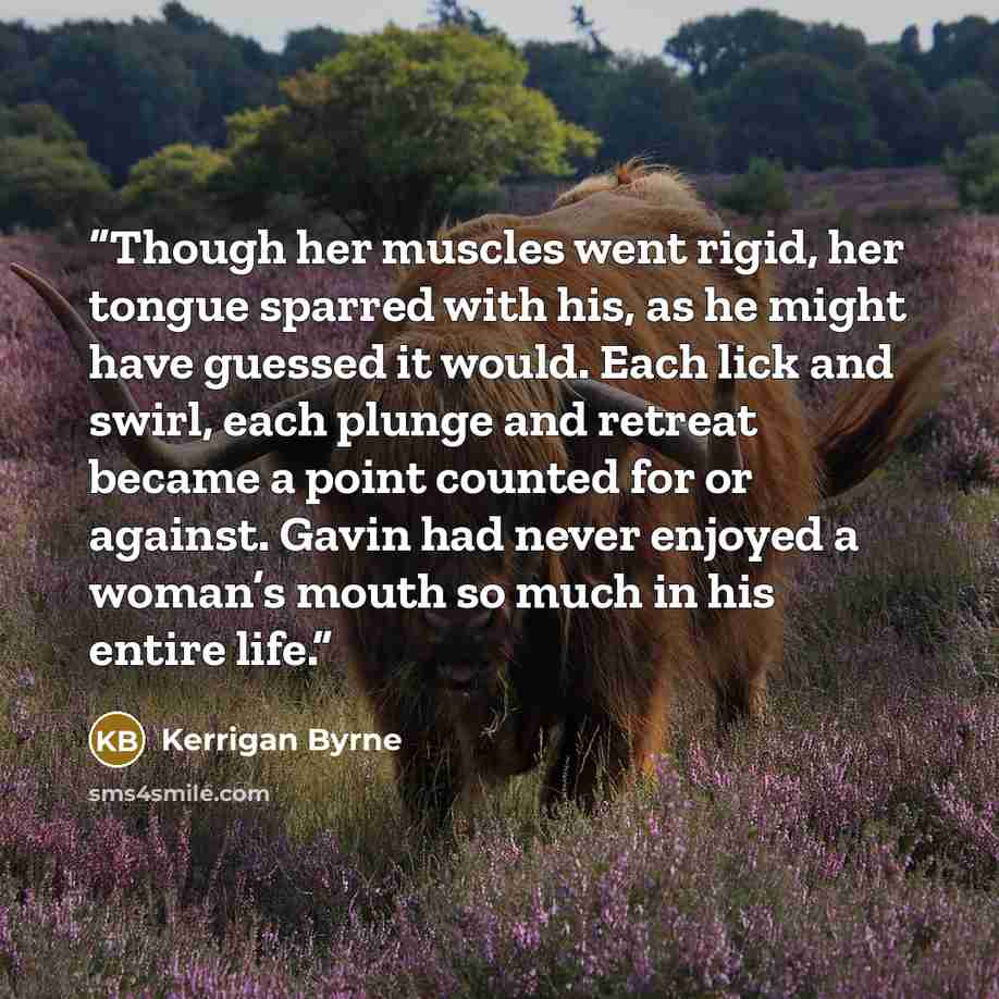 “Though her muscles went rigid, her tongue sparred with his, as he might have guessed it would. Each lick and swirl, each plunge and retreat became a point counted for or against. Gavin had never enjoyed a woman’s mouth so much in his entire life.” quote by Kerrigan Byrne