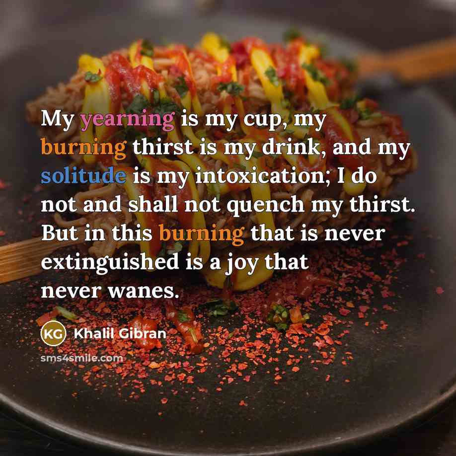 “My yearning is my cup, my burning thirst is my drink, and my solitude is my intoxication; I do not and shall not quench my thirst. But in this burning that is never extinguished is a joy that never wanes.” quote by Khalil Gibran