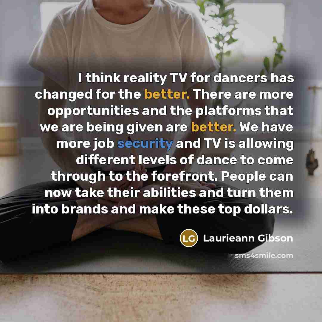 “I think reality TV for dancers has changed for the better. There are more opportunities and the platforms that we are being given are better. We have more job security and TV is allowing different levels of dance to come through to the forefront. People can now take their abilities and turn them…” quote by Laurieann Gibson