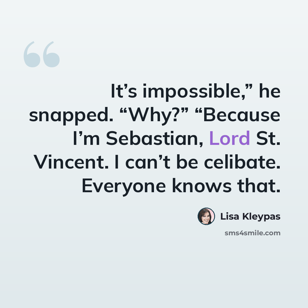 “It’s impossible,” he snapped. “Why?” “Because I’m Sebastian, Lord St. Vincent. I can’t be celibate. Everyone knows that.” quote by Lisa Kleypas