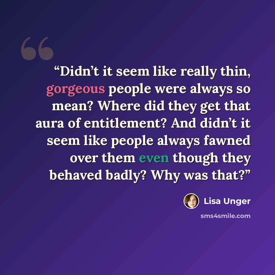 “Didn’t it seem like really thin, gorgeous people were always so mean? Where did they get that aura of entitlement? And didn’t it seem like people always fawned over them even though they behaved badly? Why was that?” quote by Lisa Unger