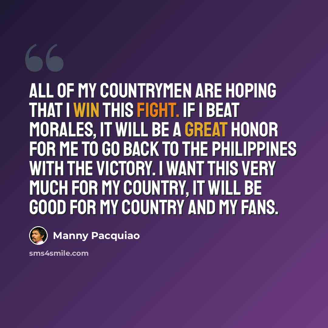“All of my countrymen are hoping that I win this fight. If I beat Morales, it will be a great honor for me to go back to the Philippines with the victory. I want this very much for my country, it will be good for my country and my fans.” quote by Manny Pacquiao