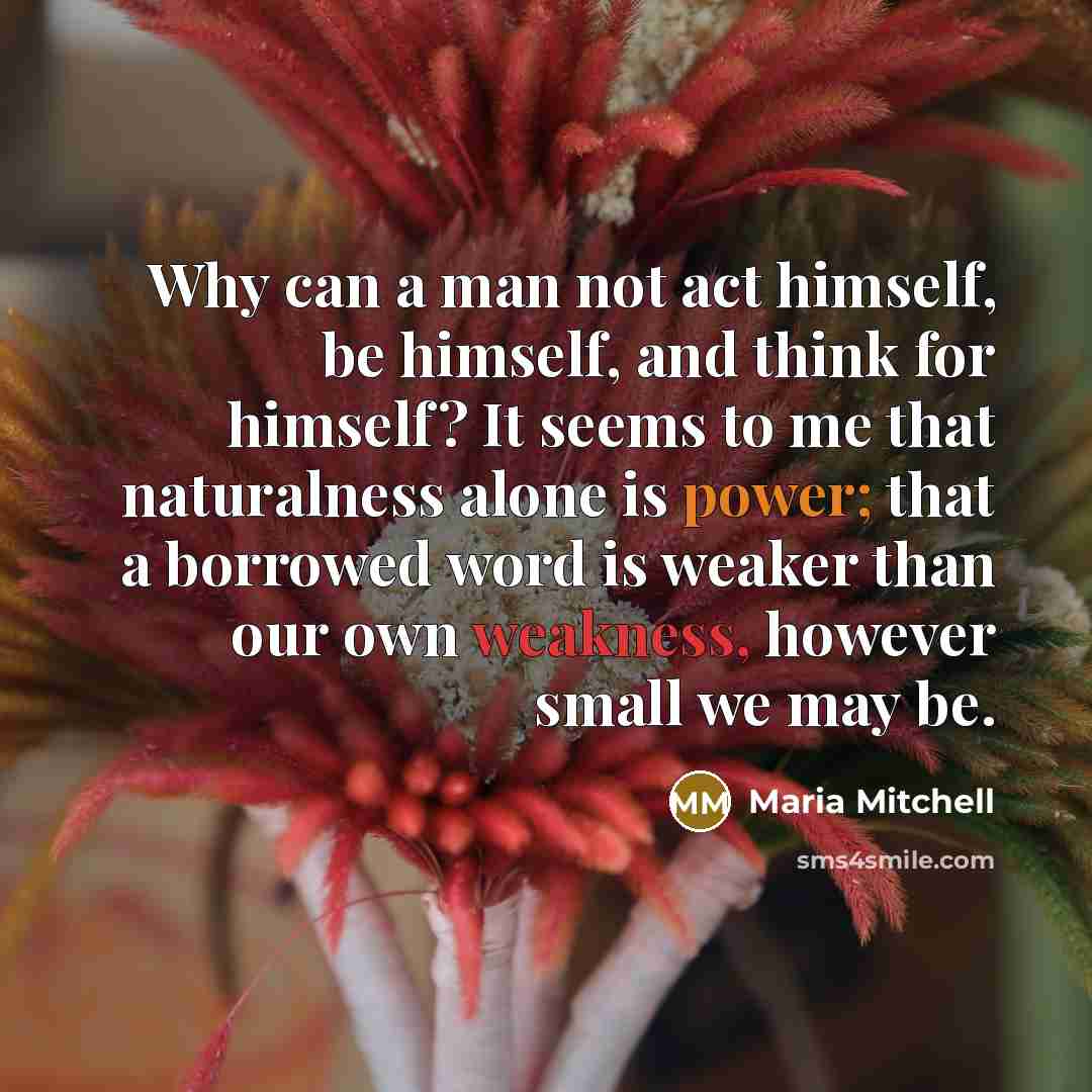 “Why can a man not act himself, be himself, and think for himself? It seems to me that naturalness alone is power; that a borrowed word is weaker than our own weakness, however small we may be.” quote by Maria Mitchell