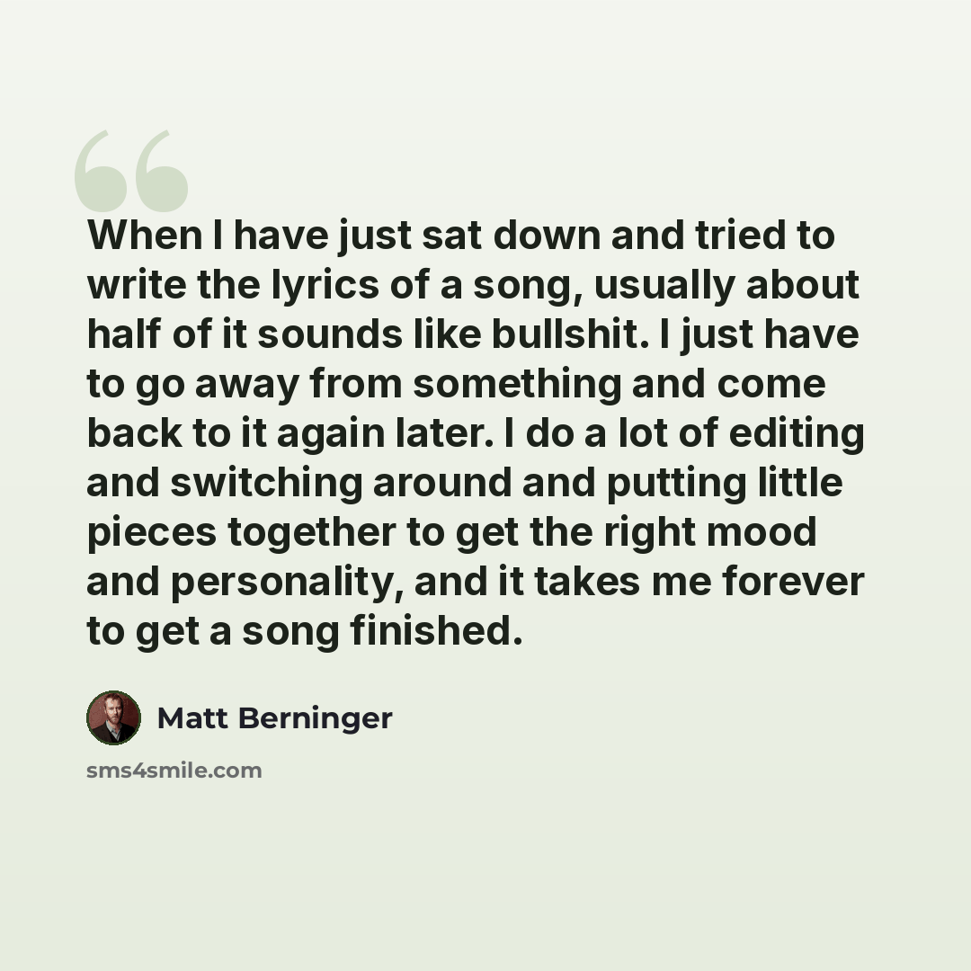 “When I have just sat down and tried to write the lyrics of a song, usually about half of it sounds like bullshit. I just have to go away from something and come back to it again later. I do a lot of editing and switching around and putting little pieces together to get the right mood and…” quote by Matt Berninger