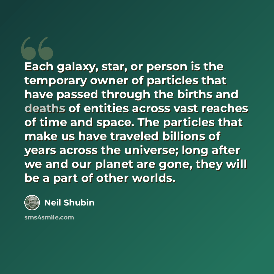 “Each galaxy, star, or person is the temporary owner of particles that have passed through the births and deaths of entities across vast reaches of time and space. The particles that make us have traveled billions of years across the universe; long after we and our planet are gone, they will be a…” quote by Neil Shubin