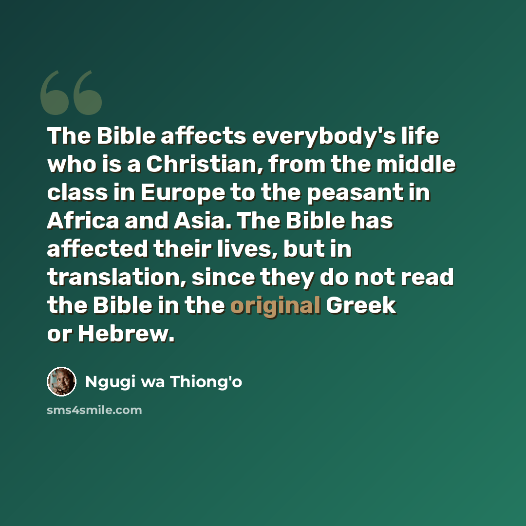“The Bible affects everybody's life who is a Christian, from the middle class in Europe to the peasant in Africa and Asia. The Bible has affected their lives, but in translation, since they do not read the Bible in the original Greek or Hebrew.” quote by Ngugi wa Thiong'o