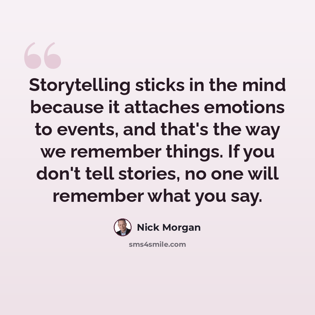 “Storytelling sticks in the mind because it attaches emotions to events, and that's the way we remember things. If you don't tell stories, no one will remember what you say.” quote by Nick Morgan