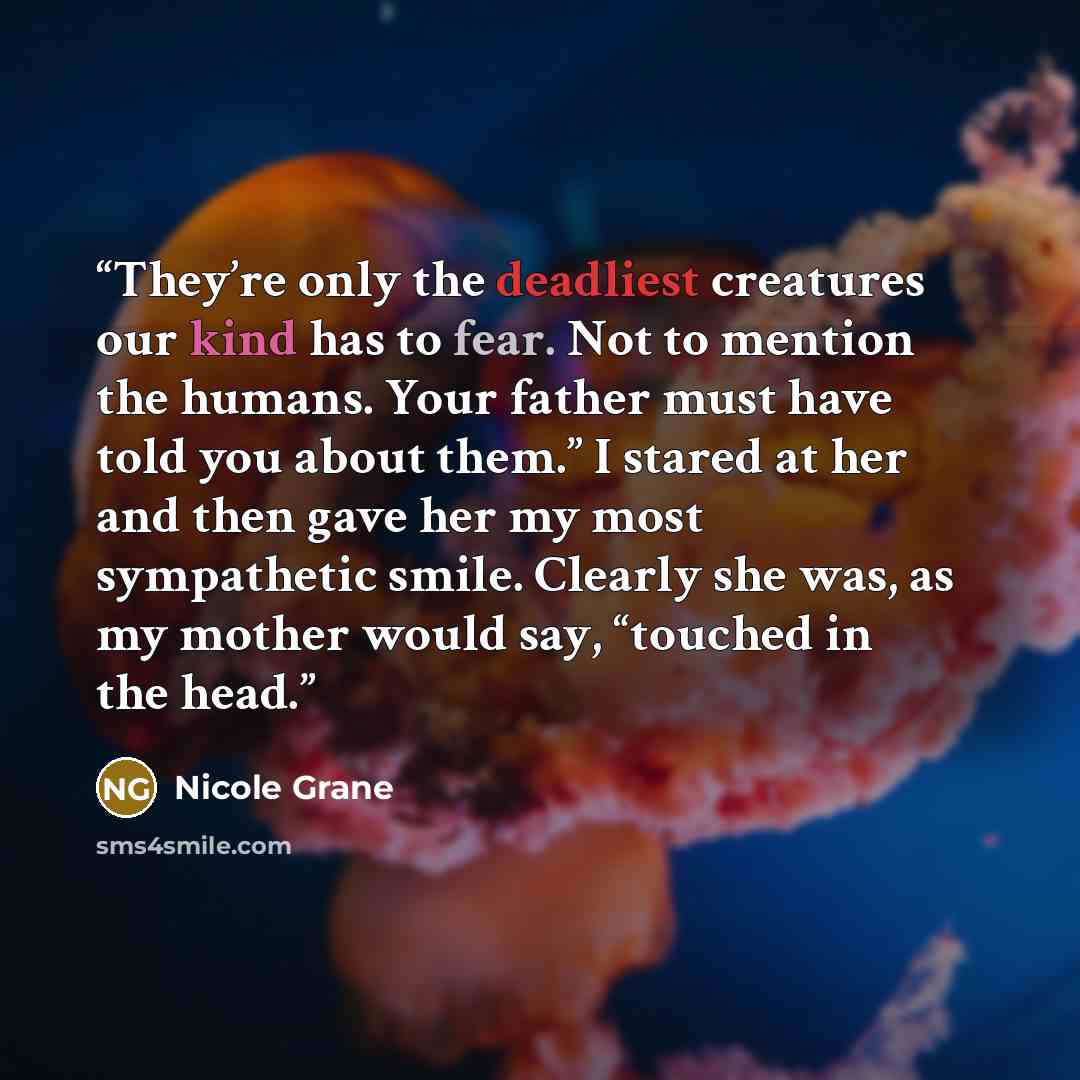 “They’re only the deadliest creatures our kind has to fear. Not to mention the humans. Your father must have told you about them.” I stared at her and then gave her my most sympathetic smile. Clearly she was, as my mother would say, “touched in the head.” quote by Nicole Grane
