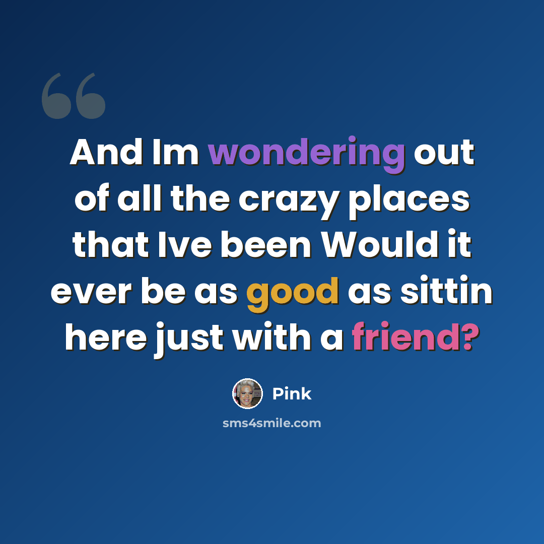 “And Im wondering out of all the crazy places that Ive been Would it ever be as good as sittin here just with a friend?” quote by Pink