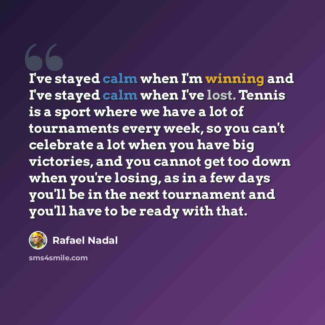 “I've stayed calm when I'm winning and I've stayed calm when I've lost. Tennis is a sport where we have a lot of tournaments every week, so you can't celebrate a lot when you have big victories, and you cannot get too down when you're losing, as in a few days you'll be in the next tournament and…” quote by Rafael Nadal