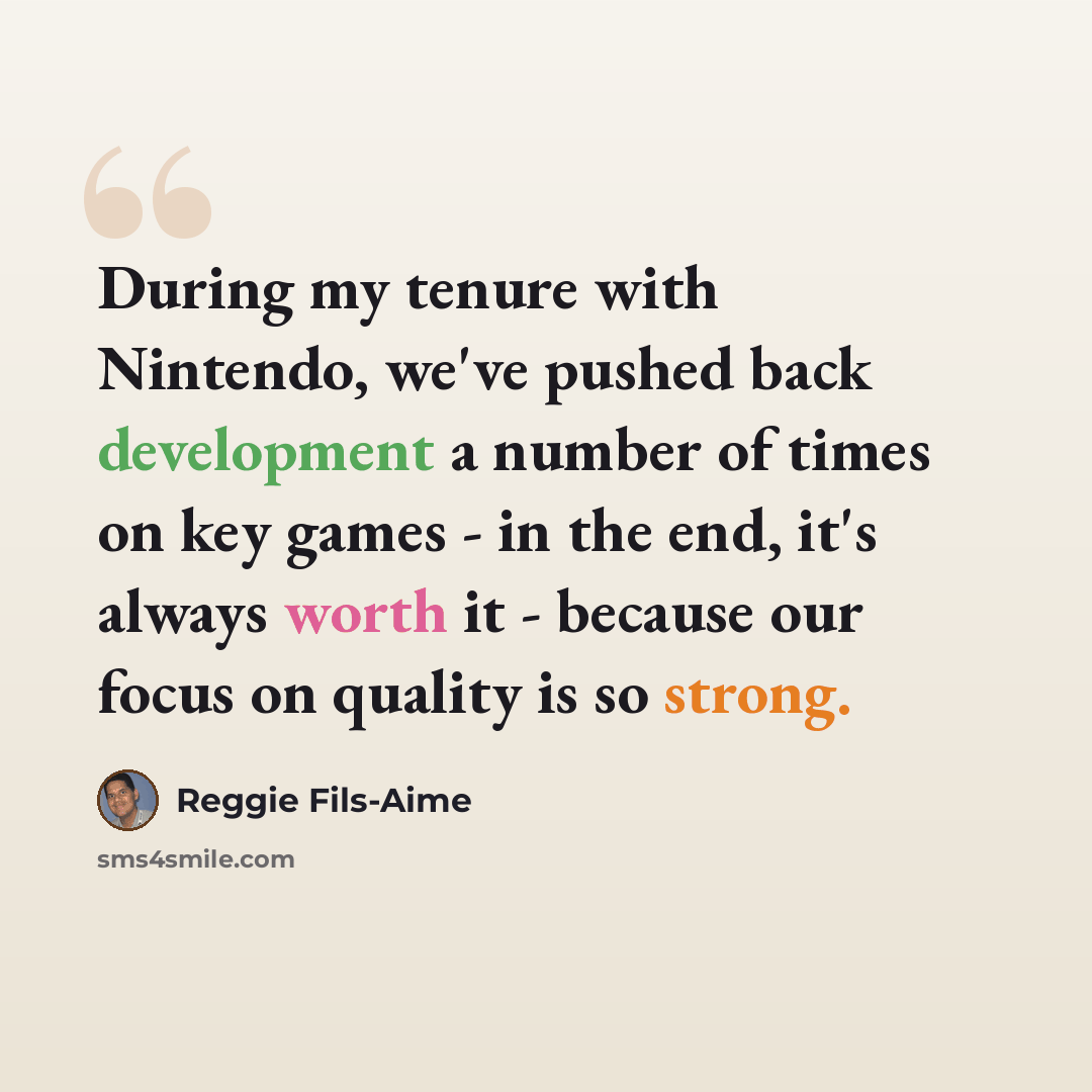 “During my tenure with Nintendo, we've pushed back development a number of times on key games - in the end, it's always worth it - because our focus on quality is so strong.” quote by Reggie Fils-Aime