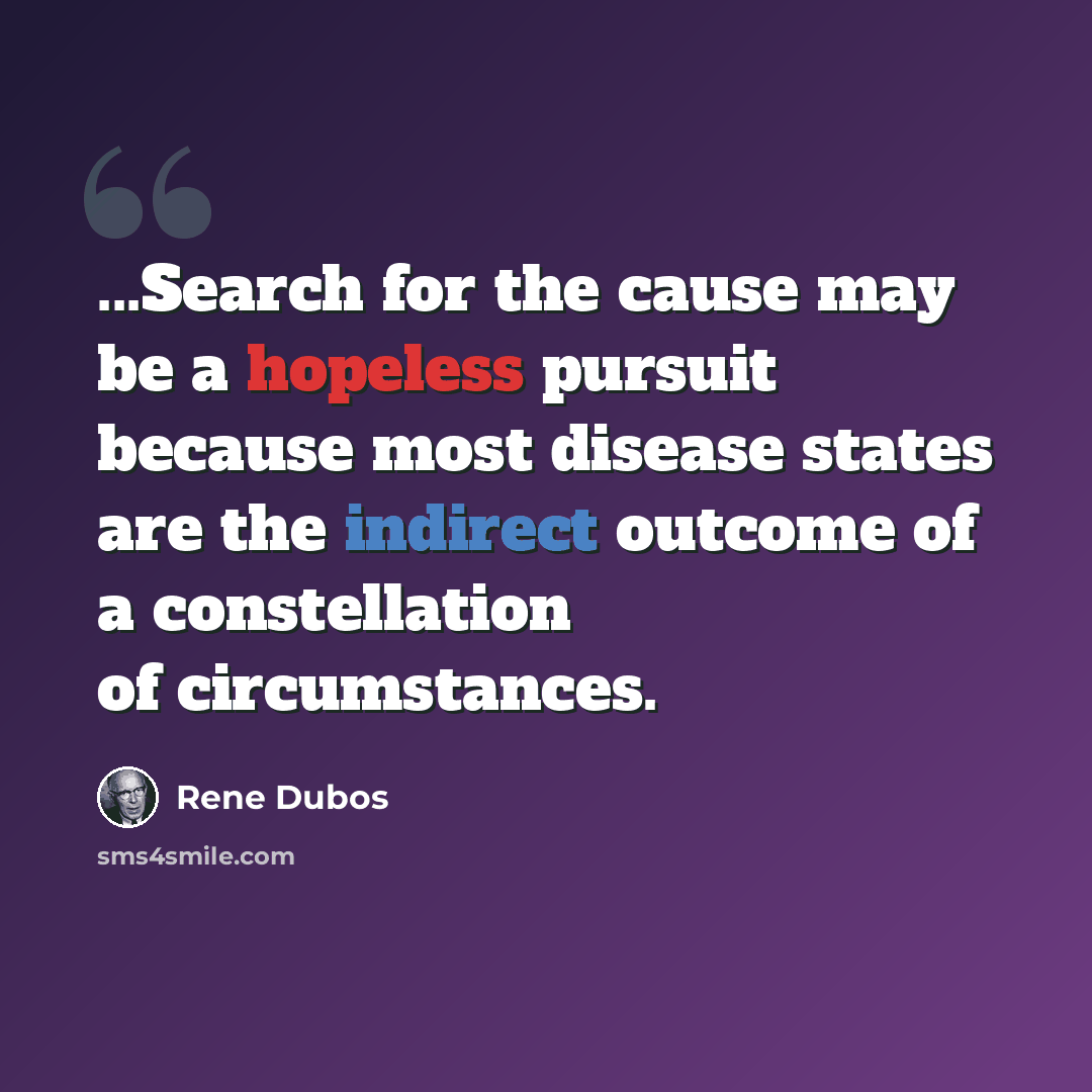 “...Search for the cause may be a hopeless pursuit because most disease states are the indirect outcome of a constellation of circumstances.” quote by Rene Dubos