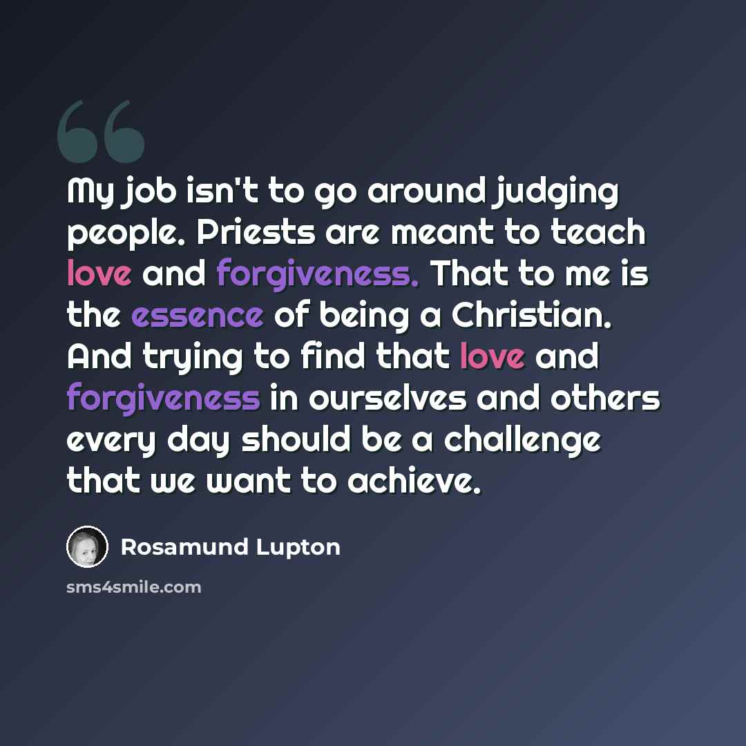 “My job isn't to go around judging people. Priests are meant to teach love and forgiveness. That to me is the essence of being a Christian. And trying to find that love and forgiveness in ourselves and others every day should be a challenge that we want to achieve.” quote by Rosamund Lupton