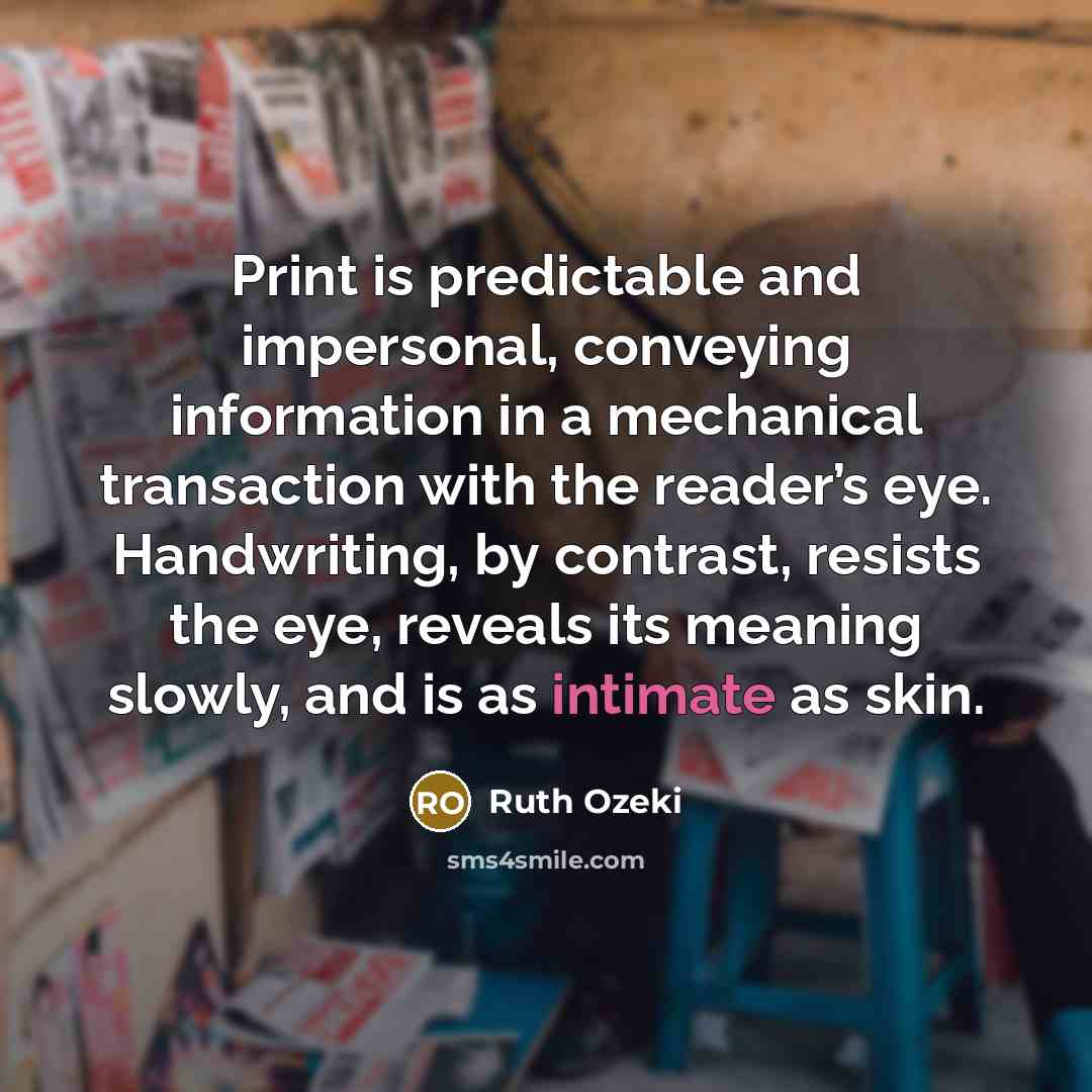 “Print is predictable and impersonal, conveying information in a mechanical transaction with the reader’s eye. Handwriting, by contrast, resists the eye, reveals its meaning slowly, and is as intimate as skin.” quote by Ruth Ozeki