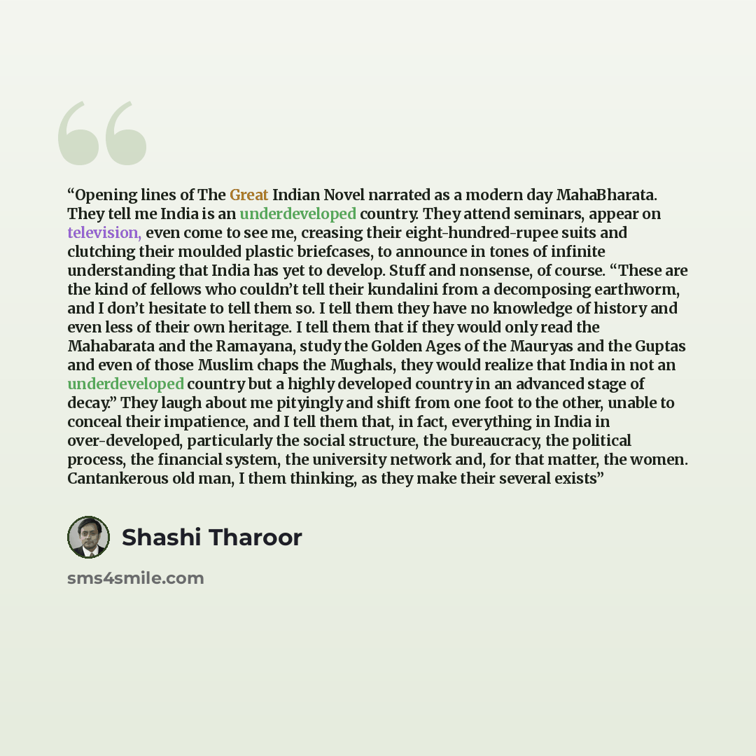 “Opening lines of The Great Indian Novel narrated as a modern day MahaBharata. They tell me India is an underdeveloped country. They attend seminars, appear on television, even come to see me, creasing their eight-hundred-rupee suits and clutching their moulded plastic briefcases, to announce in…” quote by Shashi Tharoor