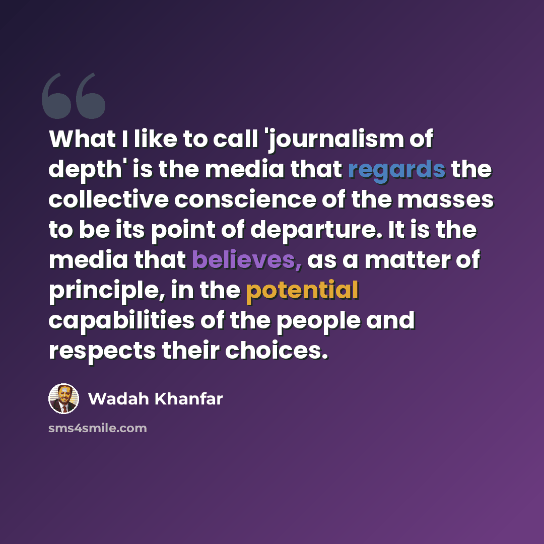 “What I like to call 'journalism of depth' is the media that regards the collective conscience of the masses to be its point of departure. It is the media that believes, as a matter of principle, in the potential capabilities of the people and respects their choices.” quote by Wadah Khanfar