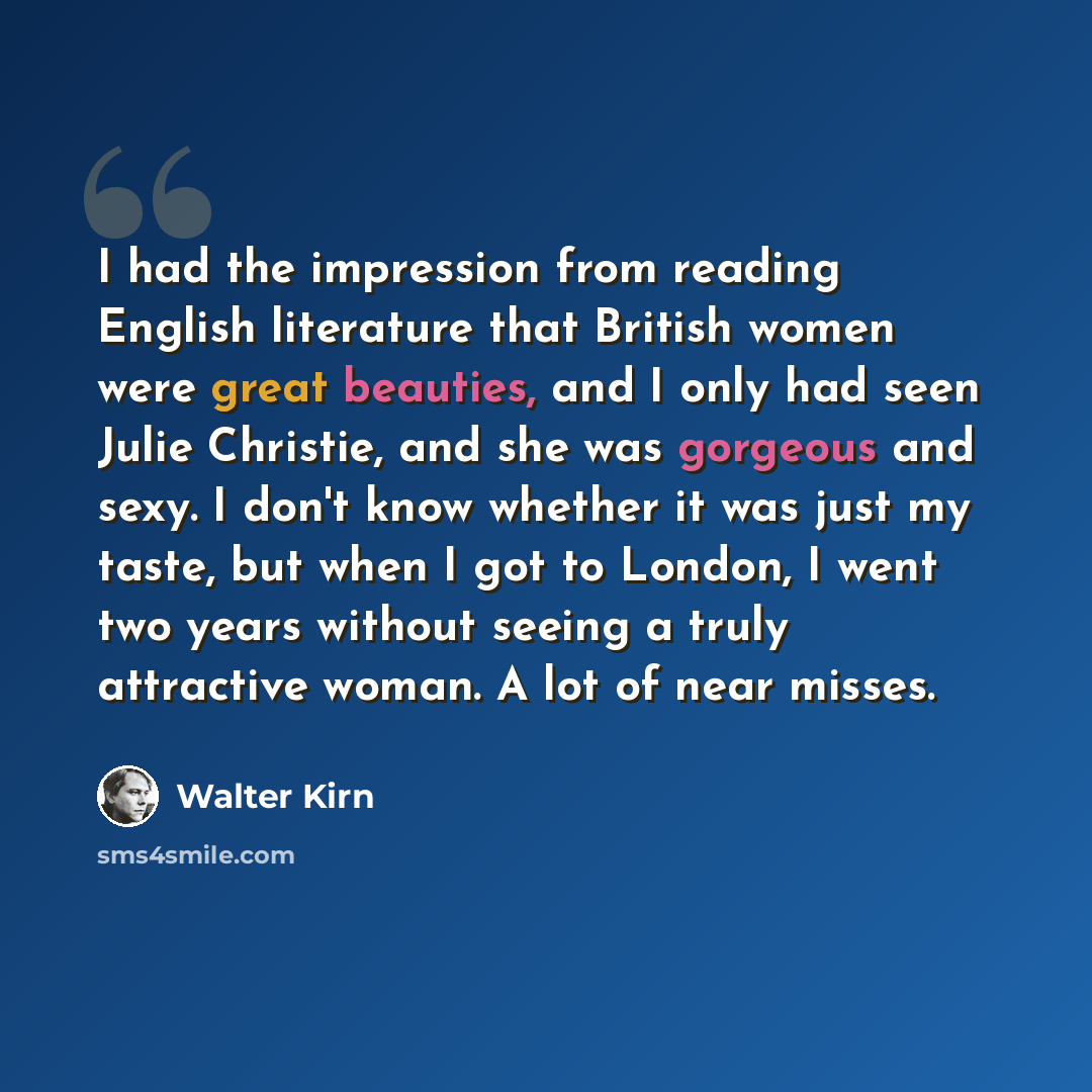 “I had the impression from reading English literature that British women were great beauties, and I only had seen Julie Christie, and she was gorgeous and sexy. I don't know whether it was just my taste, but when I got to London, I went two years without seeing a truly attractive woman. A lot of…” quote by Walter Kirn