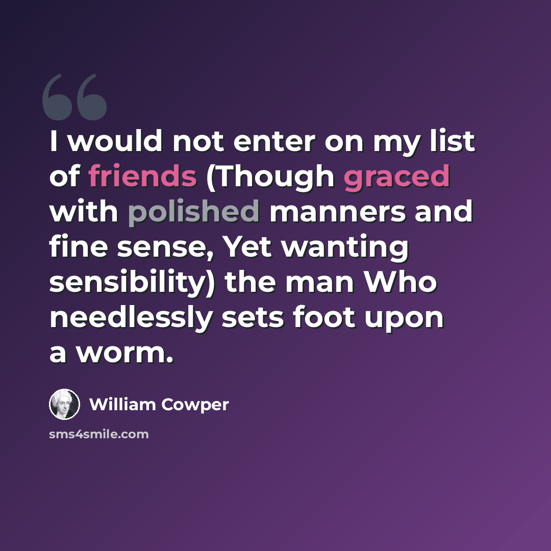 “I would not enter on my list of friends (Though graced with polished manners and fine sense, Yet wanting sensibility) the man Who needlessly sets foot upon a worm.” quote by William Cowper