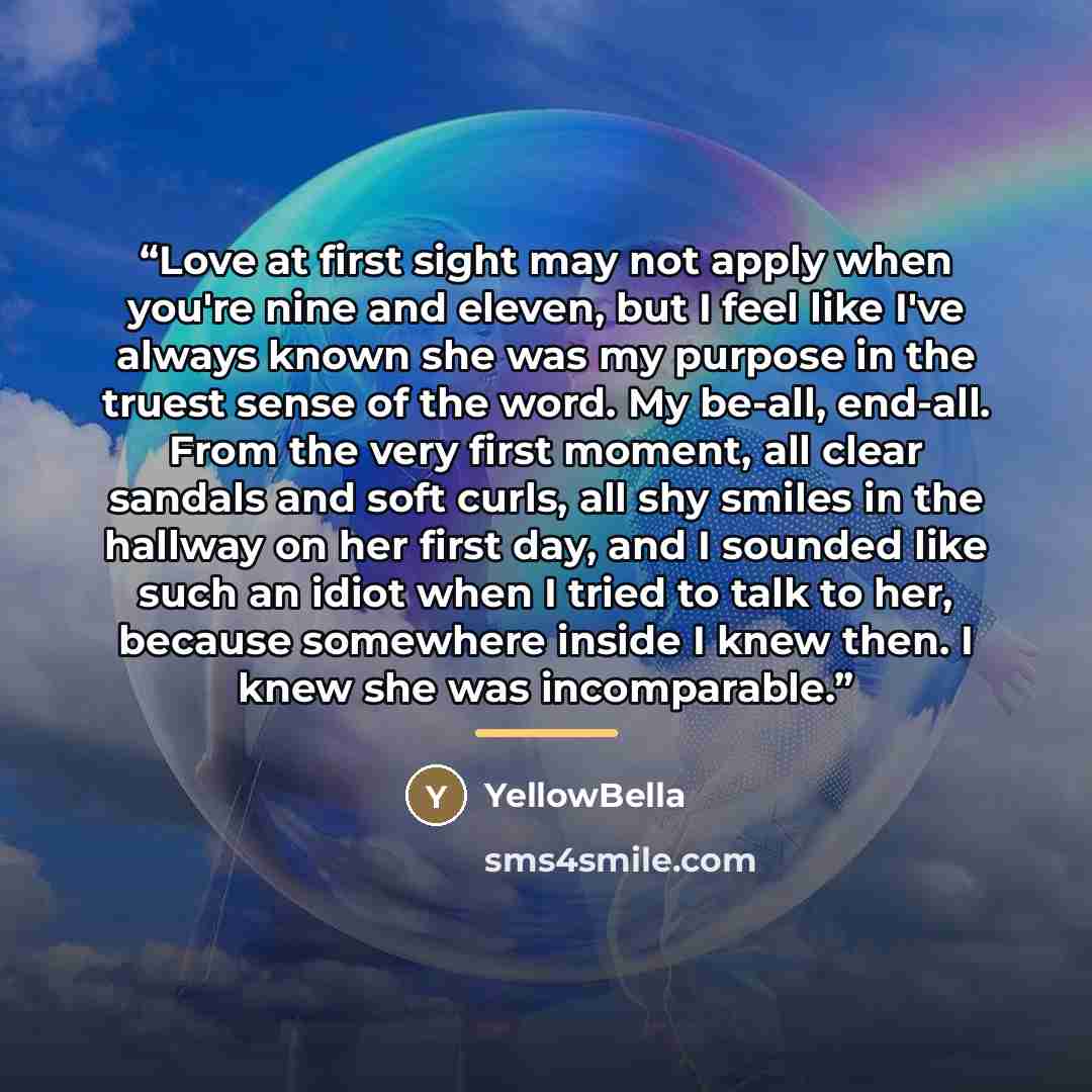 “Love at first sight may not apply when you're nine and eleven, but I feel like I've always known she was my purpose in the truest sense of the word. My be-all, end-all. From the very first moment, all clear sandals and soft curls, all shy smiles in the hallway on her first day, and I sounded like…” quote by YellowBella