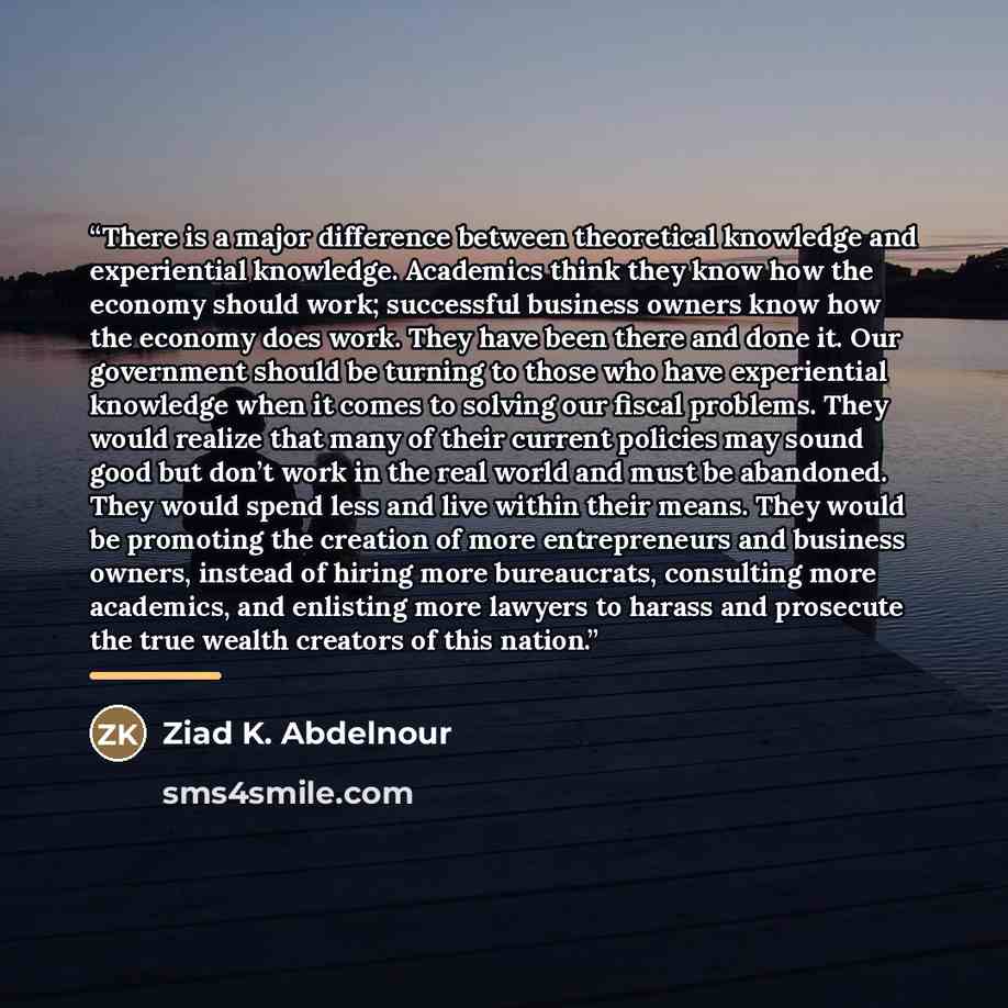 “There is a major difference between theoretical knowledge and experiential knowledge. Academics think they know how the economy should work; successful business owners know how the economy does work. They have been there and done it. Our government should be turning to those who have experiential…” quote by Ziad K. Abdelnour