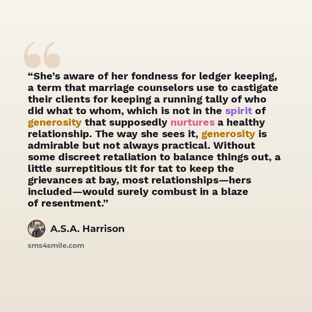 “She’s aware of her fondness for ledger keeping, a term that marriage counselors use to castigate their clients for keeping a running tally of who did what to whom, which is not in the spirit of generosity that supposedly nurtures a healthy relationship. The way she sees it, generosity is admirable…” quote by A.S.A. Harrison