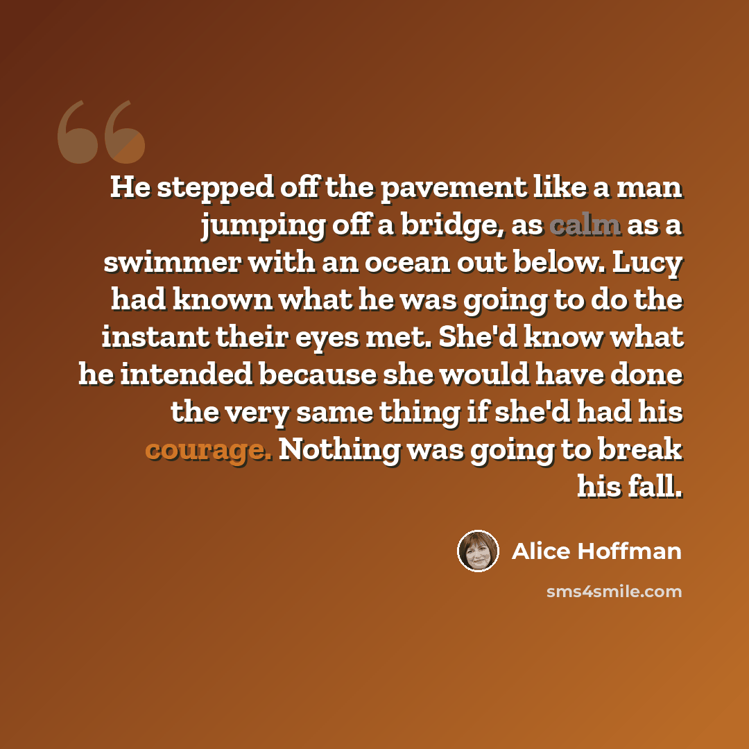 “He stepped off the pavement like a man jumping off a bridge, as calm as a swimmer with an ocean out below. Lucy had known what he was going to do the instant their eyes met. She'd know what he intended because she would have done the very same thing if she'd had his courage. Nothing was going to…” quote by Alice Hoffman
