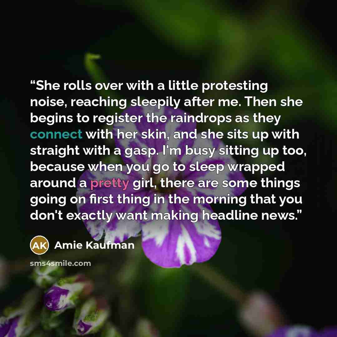 “She rolls over with a little protesting noise, reaching sleepily after me. Then she begins to register the raindrops as they connect with her skin, and she sits up with straight with a gasp. I'm busy sitting up too, because when you go to sleep wrapped around a pretty girl, there are some things…” quote by Amie Kaufman