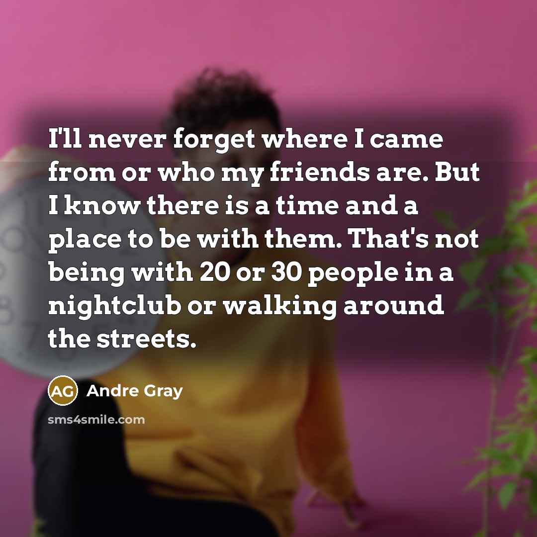 “I'll never forget where I came from or who my friends are. But I know there is a time and a place to be with them. That's not being with 20 or 30 people in a nightclub or walking around the streets.” quote by Andre Gray