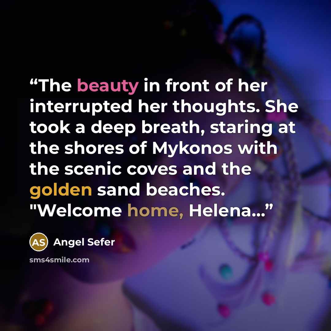 “The beauty in front of her interrupted her thoughts. She took a deep breath, staring at the shores of Mykonos with the scenic coves and the golden sand beaches. "Welcome home, Helena…” quote by Angel Sefer