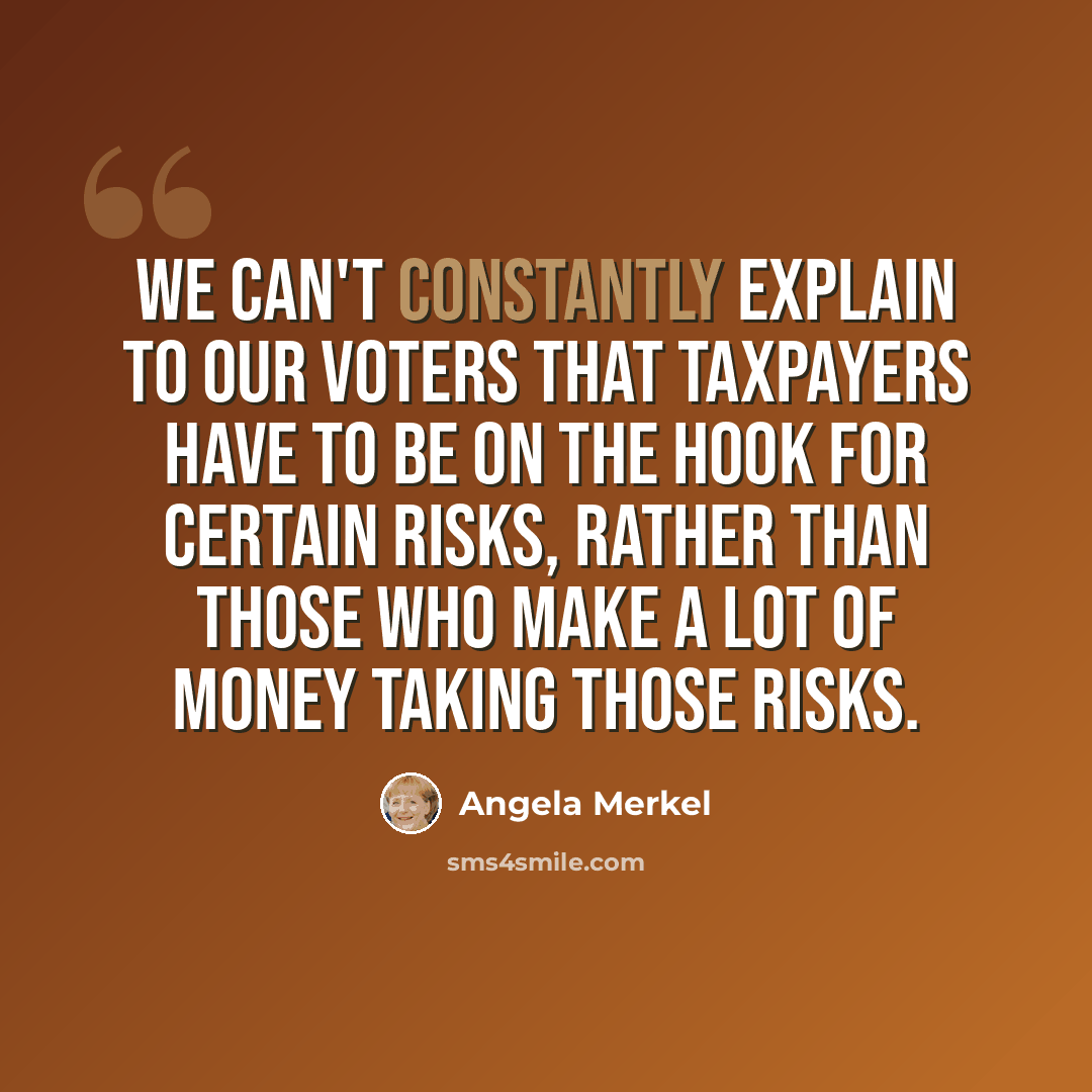 “We can't constantly explain to our voters that taxpayers have to be on the hook for certain risks, rather than those who make a lot of money taking those risks.” quote by Angela Merkel