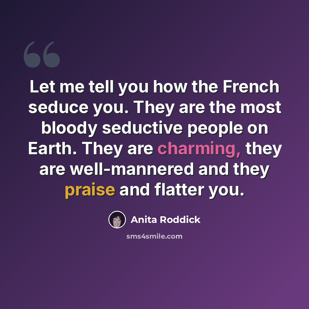 “Let me tell you how the French seduce you. They are the most bloody seductive people on Earth. They are charming, they are well-mannered and they praise and flatter you.” quote by Anita Roddick