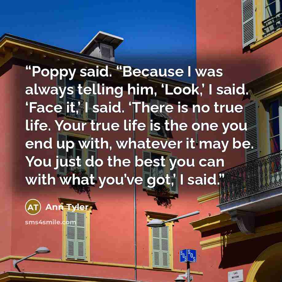 “Poppy said. “Because I was always telling him, ‘Look,’ I said. ‘Face it,’ I said. ‘There is no true life. Your true life is the one you end up with, whatever it may be. You just do the best you can with what you’ve got,’ I said.” quote by Ann Tyler