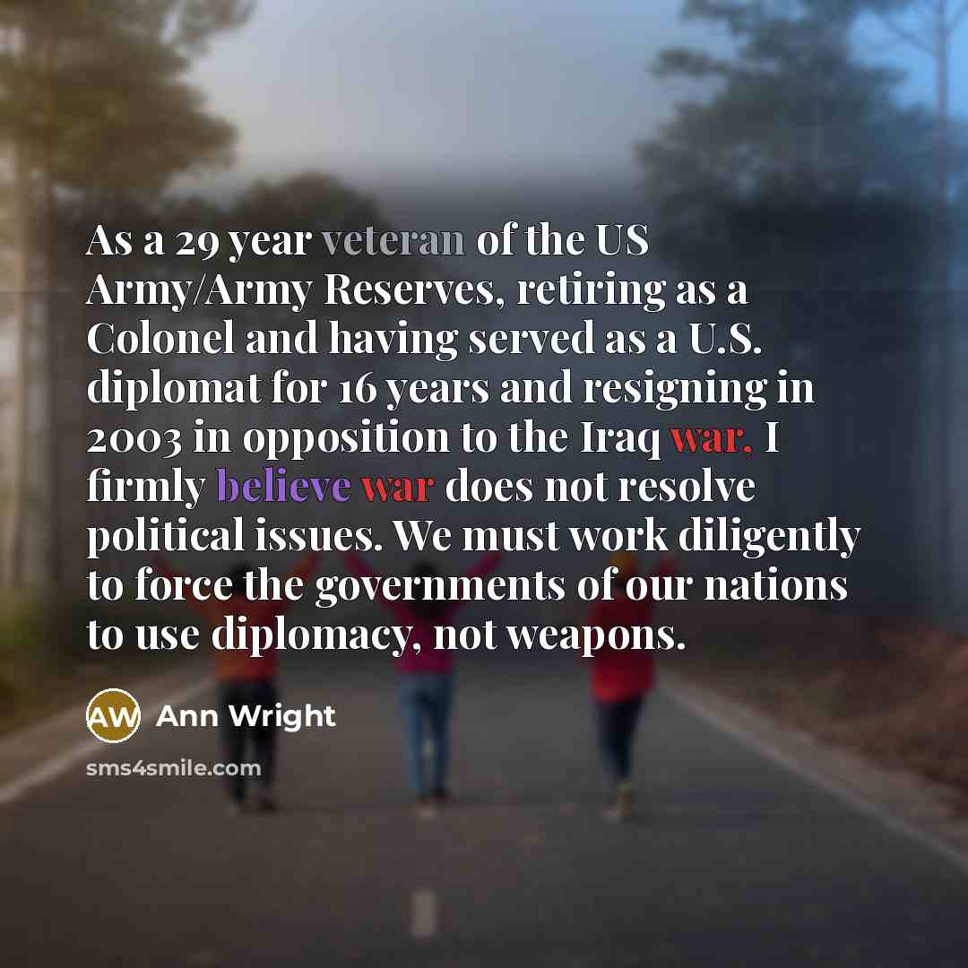 “As a 29 year veteran of the US Army/Army Reserves, retiring as a Colonel and having served as a U.S. diplomat for 16 years and resigning in 2003 in opposition to the Iraq war, I firmly believe war does not resolve political issues. We must work diligently to force the governments of our nations to…” quote by Ann Wright