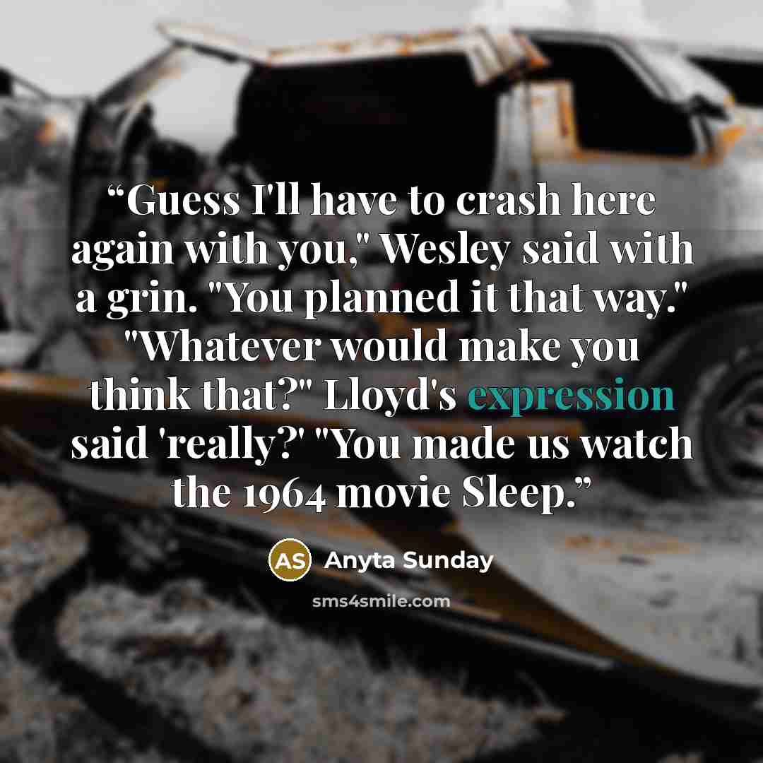 “Guess I'll have to crash here again with you," Wesley said with a grin. "You planned it that way." "Whatever would make you think that?" Lloyd's expression said 'really?' "You made us watch the 1964 movie Sleep.” quote by Anyta Sunday