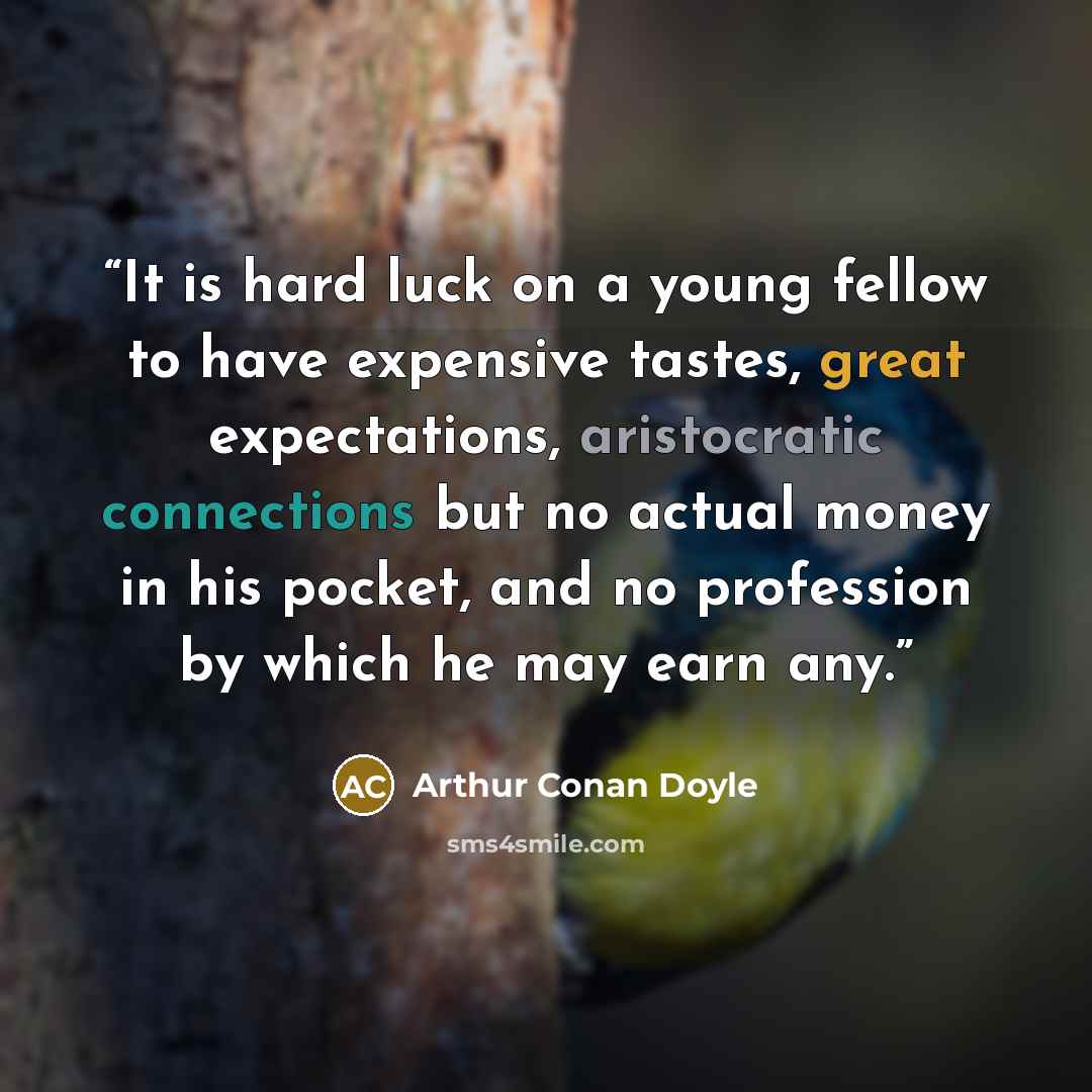 “It is hard luck on a young fellow to have expensive tastes, great expectations, aristocratic connections but no actual money in his pocket, and no profession by which he may earn any.” quote by Arthur Conan Doyle