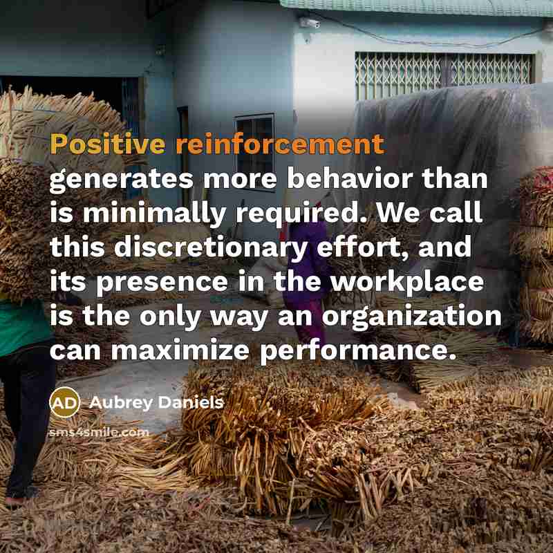 “Positive reinforcement generates more behavior than is minimally required. We call this discretionary effort, and its presence in the workplace is the only way an organization can maximize performance.” quote by Aubrey Daniels