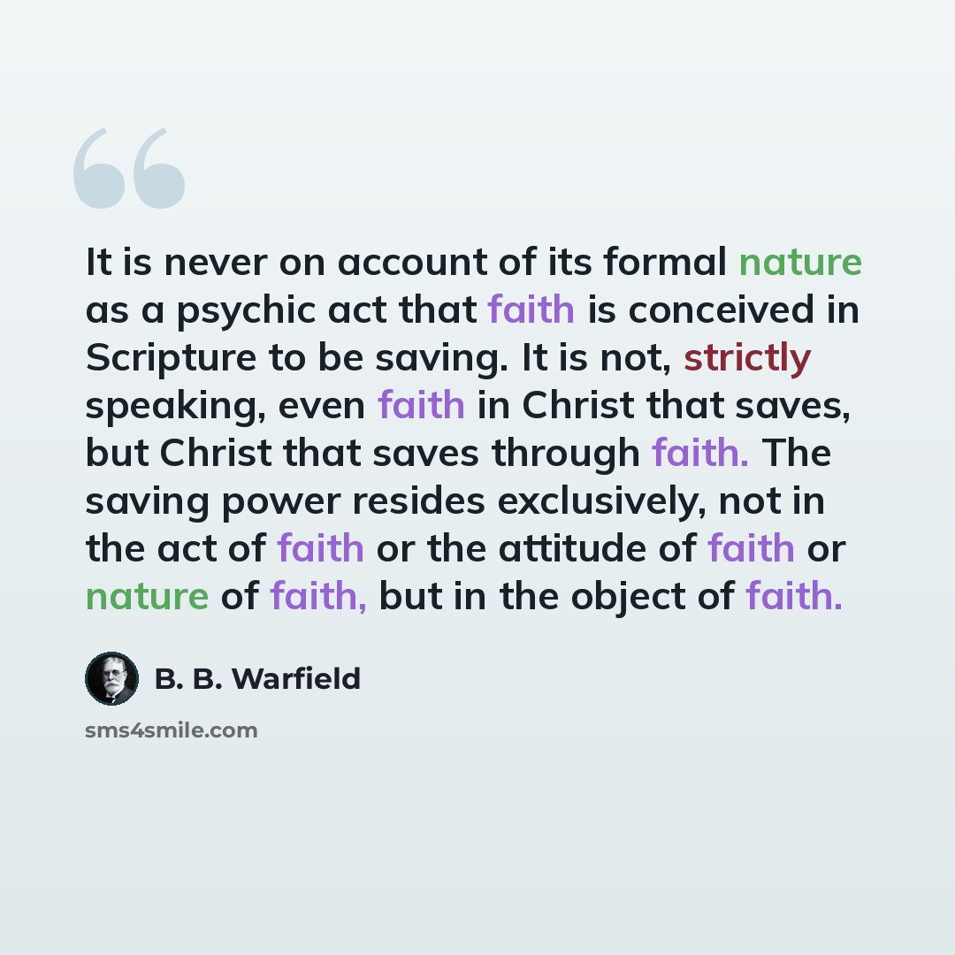 “It is never on account of its formal nature as a psychic act that faith is conceived in Scripture to be saving. It is not, strictly speaking, even faith in Christ that saves, but Christ that saves through faith. The saving power resides exclusively, not in the act of faith or the attitude of faith…” quote by B. B. Warfield