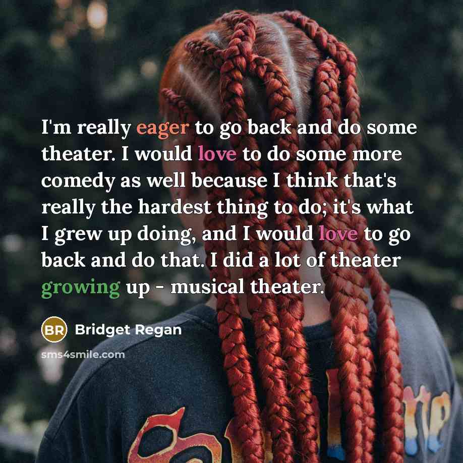 “I'm really eager to go back and do some theater. I would love to do some more comedy as well because I think that's really the hardest thing to do; it's what I grew up doing, and I would love to go back and do that. I did a lot of theater growing up - musical theater.” quote by Bridget Regan