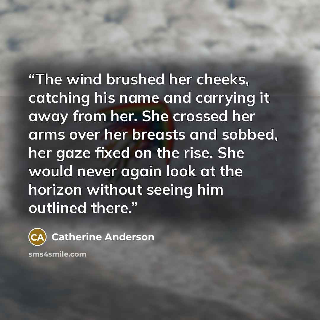“The wind brushed her cheeks, catching his name and carrying it away from her. She crossed her arms over her breasts and sobbed, her gaze fixed on the rise. She would never again look at the horizon without seeing him outlined there.” quote by Catherine Anderson