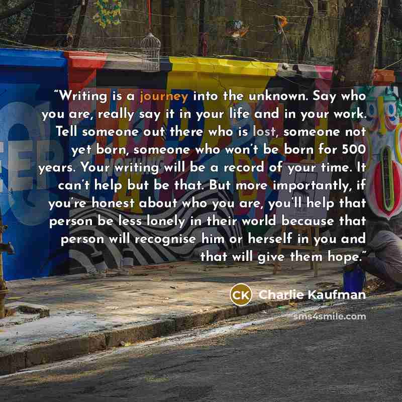 “Writing is a journey into the unknown. Say who you are, really say it in your life and in your work. Tell someone out there who is lost, someone not yet born, someone who won’t be born for 500 years. Your writing will be a record of your time. It can’t help but be that. But more importantly, if…” quote by Charlie Kaufman