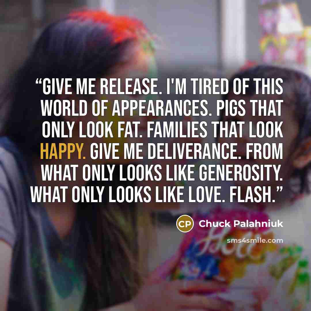 “Give me release. I'm tired of this world of appearances. Pigs that only look fat. Families that look happy. Give me deliverance. From what only looks like generosity. What only looks like love. Flash.” quote by Chuck Palahniuk