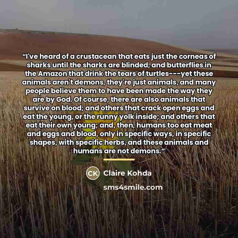 “I've heard of a crustacean that eats just the corneas of sharks until the sharks are blinded, and butterflies in the Amazon that drink the tears of turtles---yet these animals aren't demons, they're just animals, and many people believe them to have been made the way they are by God. Of course…” quote by Claire Kohda